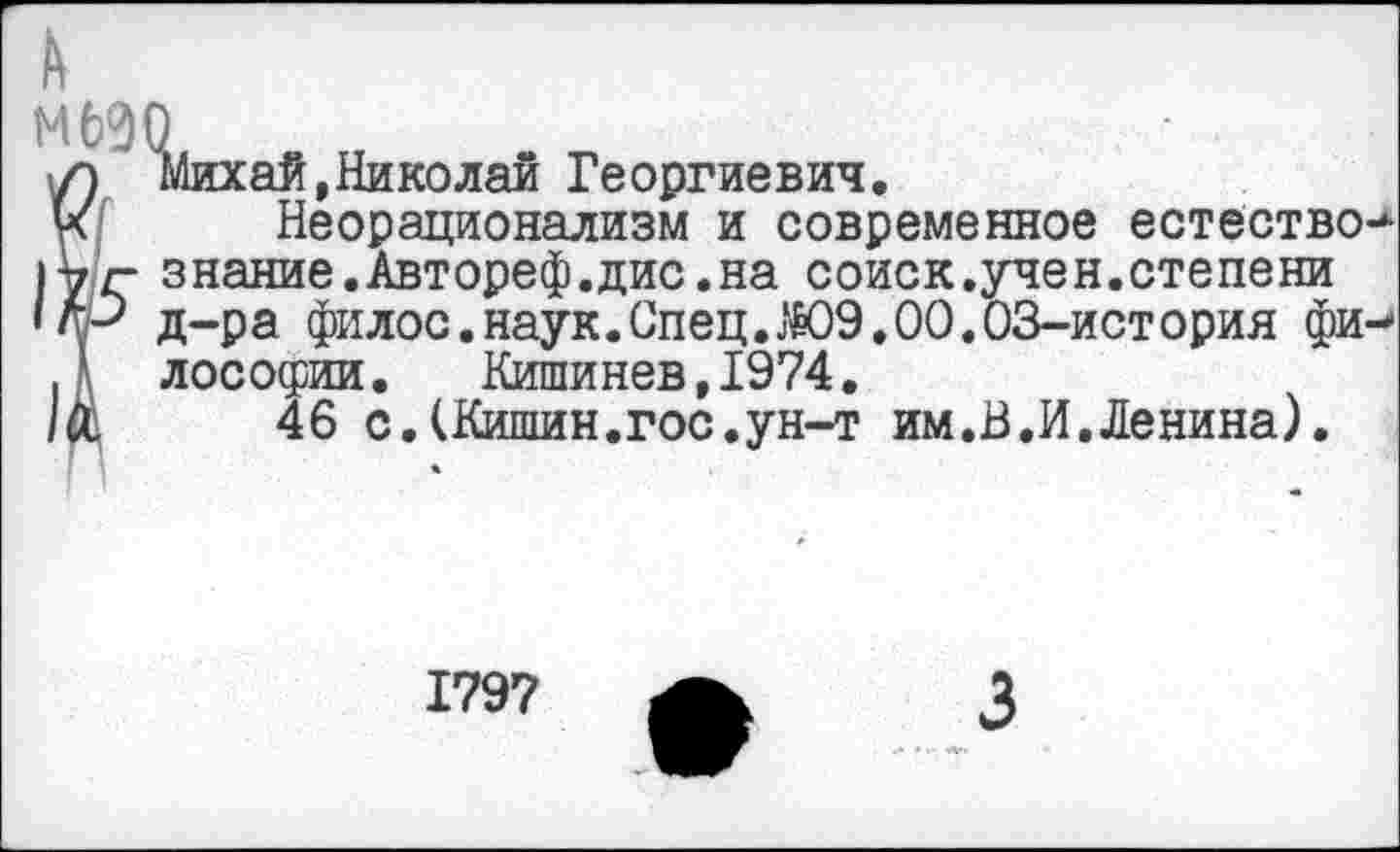 ﻿МбЭО
л Михай,Николай Георгиевич.
ус Неорационализм и современное естество.
г знание.Автореф.дис.на соиск.учен.степени ЦР д-ра филос.наук.Спец. Ж)9.00.03-история фи-Д лософии. Кишинев,1974.
/й,	46 с.(Кишин.гос.ун-т им.В.И.Ленина).
1797